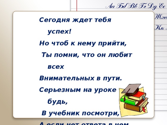 Сегодня ждет тебя успех! Но чтоб к нему прийти,  Ты помни, что он любит всех Внимательных в пути. Серьезным на уроке будь,  В учебник посмотри, А если нет ответа в нем Смекалку прояви! 