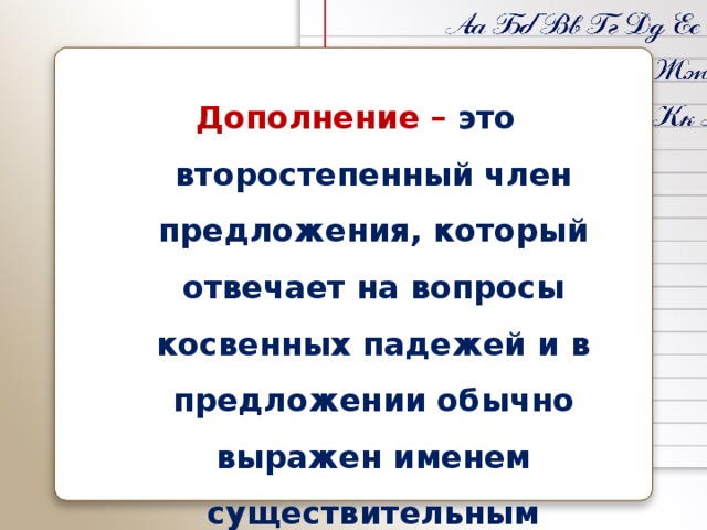 Дополнение – это второстепенный член предложения, который отвечает на вопросы косвенных падежей и в предложении обычно выражен именем существительным 