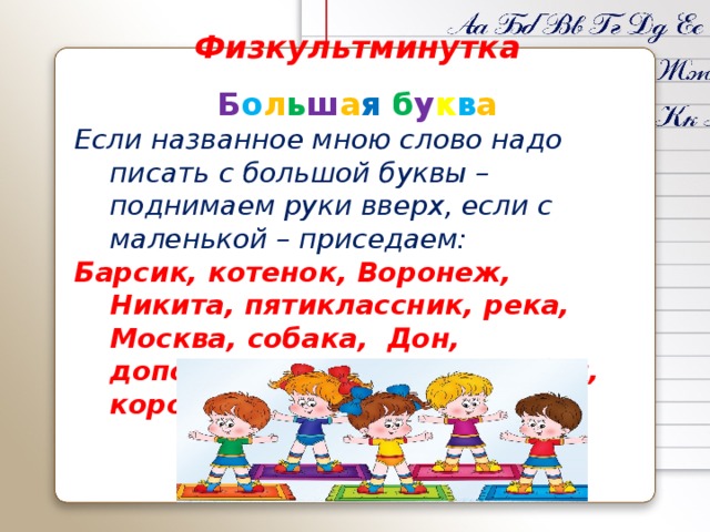 Физкультминутка Б о л ь ш а я  б у к в а Если названное мною слово надо писать с большой буквы – поднимаем руки вверх, если с маленькой – приседаем: Барсик, котенок, Воронеж, Никита, пятиклассник, река, Москва, собака, Дон, дополнение, Зорька, воробей, корова.  