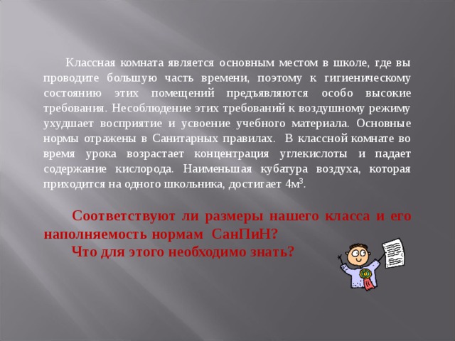   Классная комната является основным местом в школе, где вы проводите большую часть времени, поэтому к гигиеническому состоянию этих помещений предъявляются особо высокие требования. Несоблюдение этих требований к воздушному режиму ухудшает восприятие и усвоение учебного материала. Основные нормы отражены в Санитарных правилах. В классной комнате во время урока возрастает концентрация углекислоты и падает содержание кислорода. Наименьшая кубатура воздуха, которая приходится на одного школьника, достигает 4м 3 .    Соответствуют ли размеры нашего класса и его наполняемость нормам СанПиН?   Что для этого необходимо знать?   