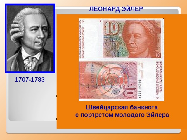 ЛЕОНАРД ЭЙЛЕР  Российский, немецкий и швейцарский математик, внёсший значительный вклад в развитие математики, механики, физики, астрономии и ряда прикладных наук. Эйлер оставил важнейшие труды по самым различным отраслям математики, механики, физики, астрономии и по ряду прикладных наук.  Именно он создал несколько новых математических дисциплин — теорию чисел, вариационное исчисление, теорию комплексных функций, дифференциальную геометрию поверхностей, специальные функции. 1707-1783  Швейцарская банкнота с портретом молодого Эйлера  