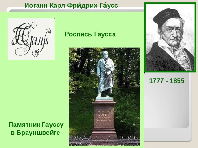 Иоганн Карл Фри́дрих Га́усс  Немецкий математик, астроном и физик. Ещё студентом написал «Арифметические исследования», определившие развитие Теории чисел до нашего времени. В 19 лет определил, какие правильные многоугольники можно построить циркулем и линейкой. Занимался геодезией и вычислительной астрономией. создал теорию кривых поверхностей. Один из создателей неевклидовой геометрии. Роспись Гаусса  1777 - 1855 «Не считать ничего сделанным, если ещё кое-что осталось сделать» Памятник Гауссу  в Брауншвейге  К.Ф.Га́усс  