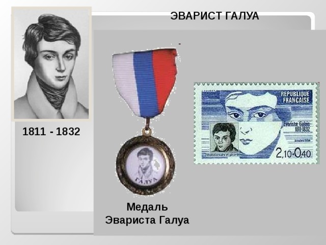 ЭВАРИСТ ГАЛУА  Выдающийся французский математик, основатель современной алгебры. Он прожил двадцать лет, всего пять лет из них занимался математикой. Математические работы, обессмертившие его имя, занимают чуть более 60 страниц.  За 20 лет жизни Галуа успел сделать открытия, ставящие его на уровень крупнейших математиков XIX века. Решая задачи по теории алгебраических уравнений, он заложил основы современной алгебры, вышел на такие фундаментальные понятия, как группа и поле (конечные поля носят название полей Галуа). 1811 - 1832 Медаль Эвариста Галуа  