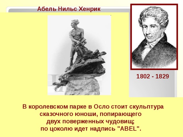 Aбель Нильс Хенрик  Норвежский математик .  В алгебре Абель нашёл необходимое условие для того, чтобы корень уравнения выражался «в радикалах» через коэффициенты этого уравнения.  Абель тщательно исследовал тему сходимости рядов, причём на высшем уровне строгости.  Самая важная теорема Абеля об интегралах от алгебраических функций была опубликована лишь посмертно. Лежандр назвал это открытие «нерукотворным памятником» Абелю. 1802 - 1829     В королевском парке в Осло стоит скульптура сказочного юноши, попирающего двух поверженных чудовищ; по цоколю идет надпись 