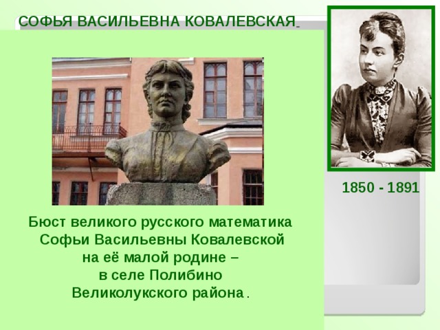 СОФЬЯ ВАСИЛЬЕВНА КОВАЛЕВСКАЯ  Русский математик и механик, с1889 г. член-корреспондент Петербургской АН. Первая в России и в Северной Европе женщина-профессор и первая в мире женщина-профессор математики.  Ковалевская открыла третий классический случай разрешимости задачи о вращении твёрдого тела вокруг неподвижной точки. Доказала существование аналитического решения задачи Коши для систем дифференциальных уравнений с частными производными, исследовала задачу Лапласа о равновесии кольца Сатурна, получила второе приближение. Работала также в области теории потенциала, математической физики, небесной механики.  1850 - 1891 Бюст великого русского математика Софьи Васильевны Ковалевской на её малой родине – в селе Полибино Великолукского района . 