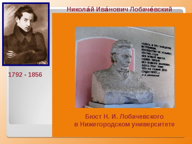 Никола́й Ива́нович Лобаче́вский  Великий русский математик, создатель геометрии Лобачевского, деятель университетского образования и народного просвещения.  Лобачевский издал труд « О началах геометрии », напечатанный (1829—1830)  в журнале «Казанский вестник». Это сочинение стало первой в мировой литературе серьёзной публикацией по неевклидовой геометрии. в алгебре он разработал новый метод приближённого решения уравнений, в математическом анализе получил ряд тонких теорем о тригонометрических рядах, уточнил понятие непрерывной функции и др. 1792 - 1856 Бюст Н. И. Лобачевского в Нижегородском университете  