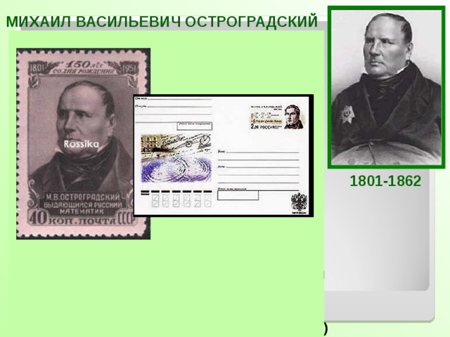 МИХАИЛ ВАСИЛЬЕВИЧ ОСТРОГРАДСКИЙ  Российский и украинский математик и механик, признанный лидер математиков Российской империи середины XIX века. Основные работы Остроградского относятся к прикладным аспектам математического анализа, механики, теории упругости и магнетизма, теории вероятностей. Он внёс также вклад в алгебру и теорию чисел. Он не отказывался ни от какой математической работы, способной принести практическую пользу.  Кроме научных исследований, Остроградский написал ряд замечательных учебников по высшей  и элементарной математике («Программа и конспект тригонометрии», «Руководство начальной геометрии» и др)  1801-1862 