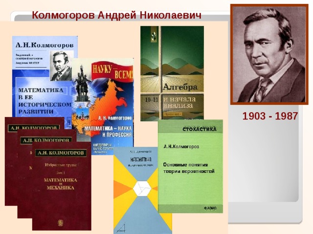 Колмогоров Андрей Николаевич  Доктор физико-математических наук, профессор Московского Государственного Университета (1931), академик Академии Наук СССР (1939), лауреат Сталинской премии, Герой Социалистического Труда. Колмогоров — один из основоположников современной теории вероятностей, им получены фундаментальные результаты в топологии, математической логике, теории турбулентности, теории сложности алгоритмов и ряде других областей математики и её приложений.  1903 - 1987 «Обобщение понятия часто бывает полезно для достижения его сущности.» А.Н.Колмогоров  