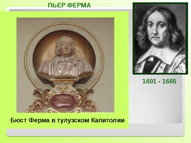 ПЬЕР ФЕРМА Французский математик, один из создателей аналитической геометрии и дифференциального исчисления. Открыл правило нахождения экстремума с помощью производной. Автор многих теорем теории чисел. Знаменитая теорема Ферма из теории чисел, которую Ферма сформулировал без доказательства, вызывает интерес до сих пор.  С работ Ферма началась новая математическая наука-теория чисел. 1601-1665 1601 - 1665 Бюст Ферма в тулузском Капитолии  