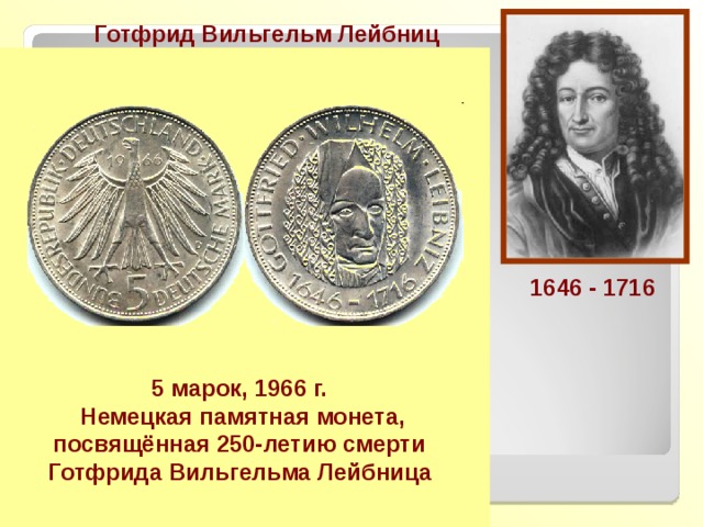 Готфрид Вильгельм Лейбниц Немецкий математик, физик, философ, создатель Берлинской академии наук. Основоположник дифференциального и интегрального исчисления, ввёл Большую часть современной символики математического анализа. В работах Лейбница впервые появились идеи теории алгоритмов. 1646 - 1716 Предупреждаю, чтобы остерегались отбрасывать dx , - ошибка, которую часто допускают и которая препятствует продвижению вперёд 1646 - 1716 5 марок, 1966 г.   Немецкая памятная монета, посвящённая 250-летию смерти Готфрида Вильгельма Лейбница  Г.В. Лейбниц 
