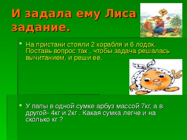И задала ему Лиса задание. На пристани стояли 2 корабля и 6 лодок. Поставь вопрос так , чтобы задача решалась вычитанием, и реши ее .     У папы в одной сумке арбуз массой 7кг, а в другой- 4кг и 2кг . Какая сумка легче и на сколько кг ? 