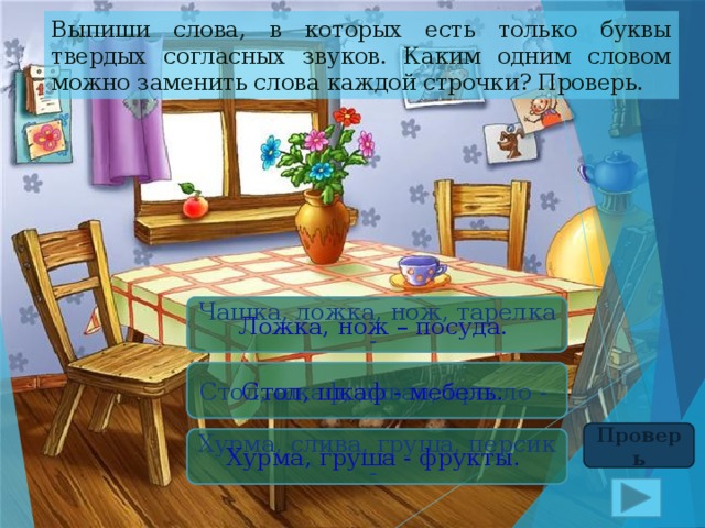 Выпиши слова, в которых есть только буквы твердых согласных звуков. Каким одним словом можно заменить слова каждой строчки? Проверь. Чашка, ложка, нож, тарелка - Ложка, нож – посуда. Стол, шкаф, диван, кресло - Стол, шкаф - мебель. Проверь Хурма, слива, груша, персик - Хурма, груша - фрукты. 