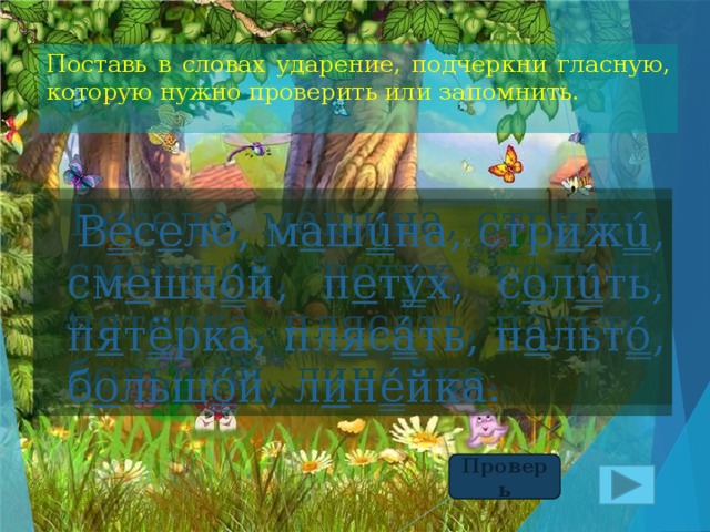 Поставь в словах ударение, подчеркни гласную, которую нужно проверить или запомнить.  Весело, машина, стрижи, смешной, петух, солить, пятерка, плясать, пальто, большой, линейка.  В é с е ло, м а ш ú на, стр и ж ú , см е шн ó й, п е т ý х, с о л ú ть, п я т ё рка, пл я с á ть, п а льт ó , б о льш ó й, л и н é йка. Проверь 