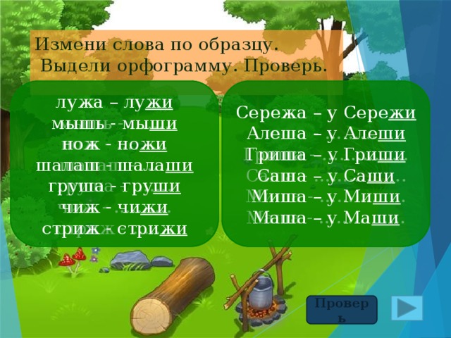 Измени слова по образцу.  Выдели орфограмму. Проверь. Сережа – у Сере жи лужа – лу жи Сережа – у Сере жи лужа – лу жи Алеша – у Але ши Алеша - ………….. мышь - мы ши мышь - ……. нож - но жи Гриша – у Гри ши нож - ……… Гриша - …………… Саша – у Са ши шалаш - шала ши шалаш - ….. Саша - ……………. груша - гру ши Миша - …………… груша - ……. Миша – у Ми ши чиж - ………. Маша - …………… чиж - чи жи Маша – у Ма ши стриж - ……. стриж - стри жи Проверь 