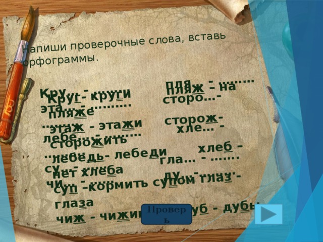 Напиши проверочные слова, вставь орфограммы. Кру… - ……… пля… - ……… эта… - ………. сторо…- ……… Кру г - кру г и пля ж – на пля ж е лебе….- ……… хле… - ………. эта ж - эта ж и сторо ж - сторо ж ить су…- …… гла… - ……. лебе дь - лебе д и хле б – нет хле б а чи… - …… ду…-……… су п –кормить су п ом гла з - гла з а чи ж - чи ж ик ду б - ду б ы Проверь 