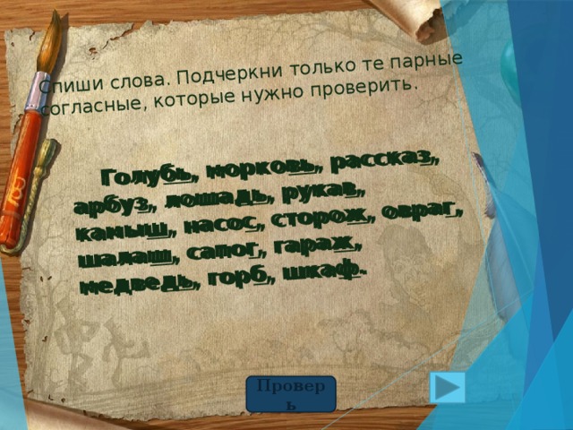 Спиши слова. Подчеркни только те парные  согласные, которые нужно проверить.  Голубь, морковь, рассказ, арбуз, лошадь, рукав, камыш, насос, сторож, овраг, шалаш, сапог, гараж, медведь, горб, шкаф.  Голу бь , морко вь , расска з , арбу з , лоша дь , рука в , камы ш , насо с , сторо ж , овра г , шала ш , сапо г , гара ж , медве дь , гор б , шка ф . Проверь 