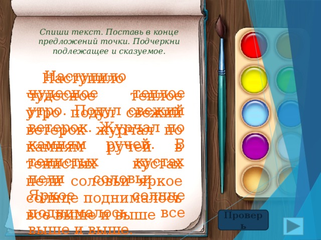Спиши текст. Поставь в конце предложений точки. Подчеркни подлежащее и сказуемое.  Наступило чудесное теплое утро. Подул свежий ветерок. Журчал по камням ручей. В тенистых кустах пели соловьи. Яркое солнце поднималось все выше и выше.  Наступило чудесное теплое утро подул свежий ветерок журчал по камням ручей в тенистых кустах пели соловьи яркое солнце поднималось все выше и выше Проверь 