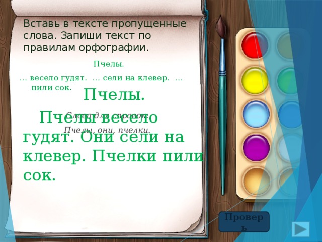Вставь в тексте пропущенные слова. Запиши текст по правилам орфографии.  Пчелы. … весело гудят. … сели на клевер. … пили сок. Слова для справок: Пчелы, они, пчелки.  Пчелы.   Пчелы весело гудят. Они сели на клевер. Пчелки пили сок. Проверь 