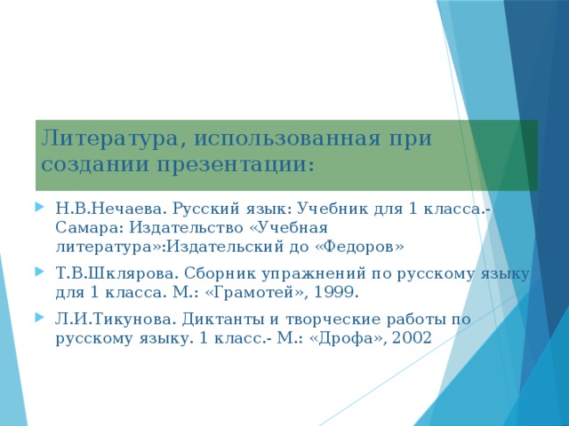 Литература, использованная при создании презентации: Н.В.Нечаева. Русский язык: Учебник для 1 класса.- Самара: Издательство «Учебная литература»:Издательский до «Федоров» Т.В.Шклярова. Сборник упражнений по русскому языку для 1 класса. М.: «Грамотей», 1999. Л.И.Тикунова. Диктанты и творческие работы по русскому языку. 1 класс.- М.: «Дрофа», 2002 