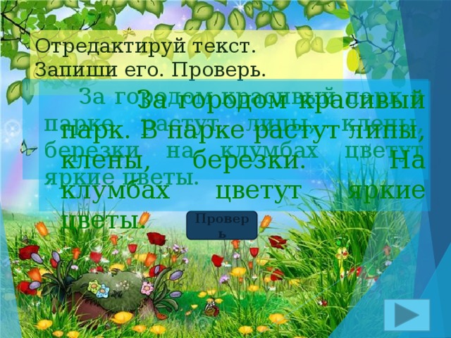 Отредактируй текст.  Запиши его. Проверь.  За городом красивый парк в парке растут липы, клены, березки на клумбах цветут яркие цветы.  За городом красивый парк. В парке растут липы, клены, березки. На клумбах цветут яркие цветы. Проверь 