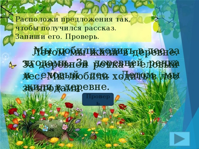 Расположи предложения так, чтобы получился рассказ. Запиши его. Проверь.  Мы любили ходить в лес за ягодами. За деревней речка и еловый лес. Летом мы жили в деревне.  Летом мы жили в деревне. За деревней речка и еловый лес. Мы любили ходить в лес за ягодами. Проверь 