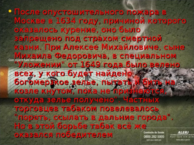 После опустошительного пожара в Москве в 1634 году, причиной которого оказалось курение, оно было запрещено под страхом смертной казни. При Алексее Михайловиче, сыне Михаила Федоровича, в специальном 