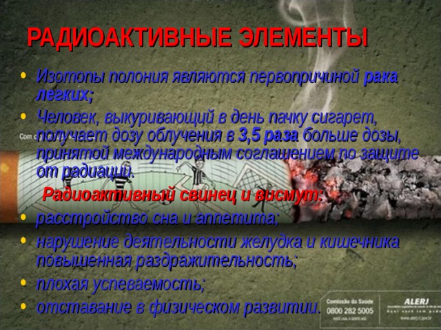 РАДИОАКТИВНЫЕ ЭЛЕМЕНТЫ Изотопы полония являются первопричиной рака легких ; Человек, выкуривающий в день пачку сигарет, получает дозу облучения в 3,5 раза больше дозы, принятой международным соглашением по защите от радиации.  Радиоактивный свинец и висмут: расстройство сна и аппетита; нарушение деятельности желудка и кишечника повышенная раздражительность; плохая успеваемость; отставание в физическом развитии.   