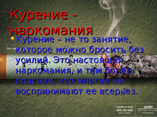 Курение - наркомания Курение – не то занятие, которое можно бросить без усилий. Это настоящая наркомания, и тем более опасная, что многие не воспринимают ее всерьез.  