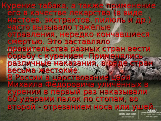 Курение табака, а также применение его в качестве лекарства (в виде настоев, экстрактов, пилюль и др.) часто вызывало тяжёлые отравления, нередко кончавшиеся смертью. Это заставляло правительства разных стран вести борьбу с курением. Применялись различные наказания, в ряде стран весьма жестокие.  В России в царствование царя Михаила Фёдоровича уличённых в курении в первый раз наказывали 60 ударами палок по стопам, во второй - отрезанием носа или ушей.  