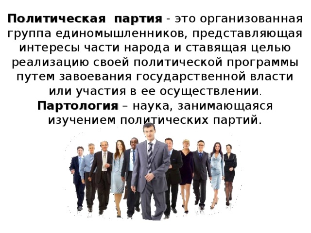 Политическая партия - это организованная группа единомышленников, представляющая интересы части народа и ставящая целью реализацию своей политической программы путем завоевания государственной власти или участия в ее осуществлении . Партология – наука, занимающаяся изучением политических партий. 