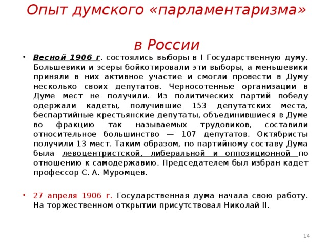 Опыт думского «парламентаризма»  в России Весной 1906 г . состоялись выборы в I Государственную думу. Большевики и эсеры бойкотировали эти выборы, а меньшевики приняли в них активное участие и смогли провести в Думу несколько своих депутатов. Черносотенные организации в Думе мест не получили. Из политических партий победу одержали кадеты, получившие 153 депутатских места, беспартийные крестьянские депутаты, объединившиеся в Думе во фракцию так называемых трудовиков, составили относительное большинство — 107 депутатов. Октябристы получили 13 мест. Таким образом, по партийному составу Дума была левоцентристской, либеральной и оппозиционной по отношению к самодержавию. Председателем был избран кадет профессор С. А. Муромцев.  27 апреля 1906 г. Государственная дума начала свою работу. Ha торжественном открытии присутствовал Николай II.  