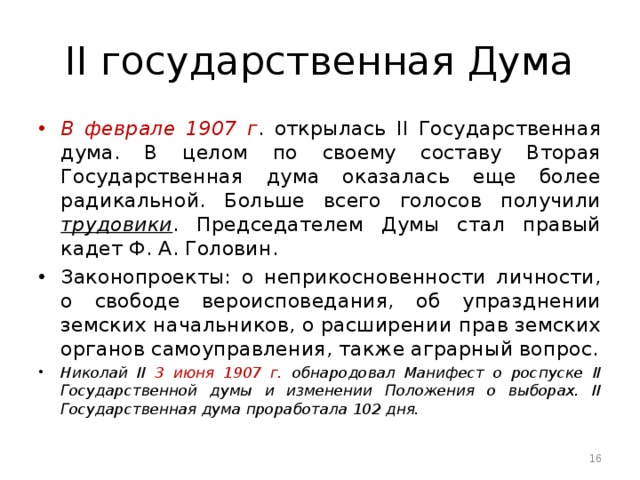 II государственная Дума B феврале 1907 г . открылась II Государственная дума. B целом по своему составу Вторая Государственная дума оказалась еще более радикальной. Больше всего голосов получили трудовики . Председателем Думы стал правый кадет Ф. А. Головин. Законопроекты: о неприкосновенности личности, о свободе вероисповедания, об упразднении земских начальников, о расширении прав земских органов самоуправления, также аграрный вопрос. Николай II 3 июня 1907 г. обнародовал Манифест о роспуске II Государственной думы и изменении Положения о выборах. II Государственная дума проработала 102 дня.  