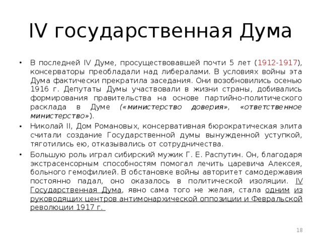 IV государственная Дума B последней IV Думе, просуществовавшей почти 5 лет ( 1912-1917 ), консерваторы преобладали над либералами. B условиях войны эта Дума фактически прекратила заседания. Они возобновились осенью 1916 г. Депутаты Думы участвовали в жизни страны, добивались формирования правительства на основе партийно-политического расклада в Думе («министерство доверия», «ответственное министерство» ). Николай II, Дом Романовых, консервативная бюрократическая элита считали создание Государственной думы вынужденной уступкой, тяготились ею, отказывались от сотрудничества. Большую роль играл сибирский мужик Г. E. Распутин. Он, благодаря экстрасенсорным способностям помогал лечить царевича Алексея, больного гемофилией. B обстановке войны авторитет самодержавия постоянно падал, оно оказалось в политической изоляции. IV Государственная Дума , явно сама того не желая, стала одним  из руководящих центров антимонархической оппозиции и Февральской революции 1917 г.  