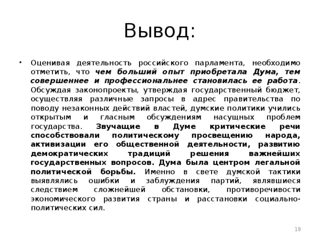 Вывод: Оценивая деятельность российского парламента, необходимо отметить, что чем больший опыт приобретала Дума, тем совершеннее и профессиональнее становилась ее работа . Обсуждая законопроекты, утверждая государственный бюджет, осуществляя различные запросы в адрес правительства по поводу незаконных действий властей, думские политики учились открытым и гласным обсуждениям насущных проблем государства. Звучащие в Думе критические речи способствовали политическому просвещению народа, активизации его общественной деятельности, развитию демократических традиций решения важнейших государственных вопросов. Дума была центром легальной политической борьбы. Именно в свете думской тактики выявлялись ошибки и заблуждения партий, являвшиеся следствием сложнейшей обстановки, противоречивости экономического развития страны и расстановки социально-политических сил.  