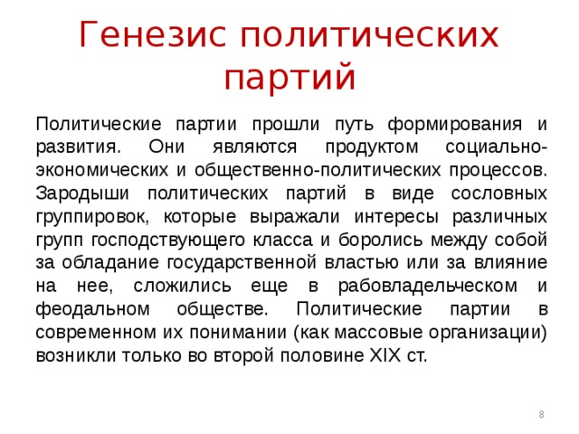 Генезис политических партий Политические партии прошли путь формирования и развития. Они являются продуктом социально-экономических и общественно-политических процессов. Зародыши политических партий в виде сословных группировок, которые выражали интересы различных групп господствующего класса и боролись между собой за обладание государственной властью или за влияние на нее, сложились еще в рабовладельческом и феодальном обществе. Политические партии в современном их понимании (как массовые организации) возникли только во второй половине XIX ст.  