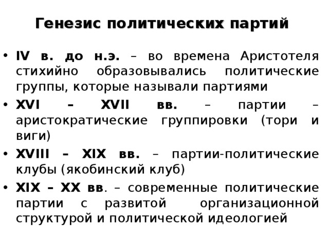 Генезис политических партий IV в. до н.э. – во времена Аристотеля стихийно образовывались политические группы, которые называли партиями XVI – XVII вв. – партии – аристократические группировки (тори и виги) XVIII – XIX вв. – партии-политические клубы (якобинский клуб) XIX – XX вв . – современные политические партии с развитой организационной структурой и политической идеологией 