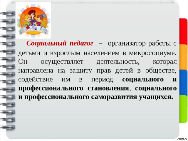  Социальный педагог  – организатор работы с детьми и взрослым населением в микросоциуме. Он осуществляет деятельность, которая направлена на защиту прав детей в обществе, содействие им в период социального и профессионального становления , социального и профессионального саморазвития учащихся.  