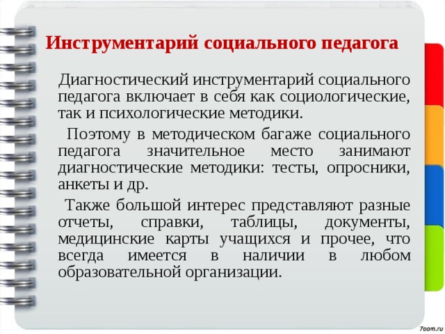 Инструментарий социального педагога  Диагностический инструментарий социального педагога включает в себя как социологические, так и психологические методики.  Поэтому в методическом багаже социального педагога значительное место занимают диагностические методики: тесты, опросники, анкеты и др.  Также большой интерес представляют разные отчеты, справки, таблицы, документы, медицинские карты учащихся и прочее, что всегда имеется в наличии в любом образовательной организации. 