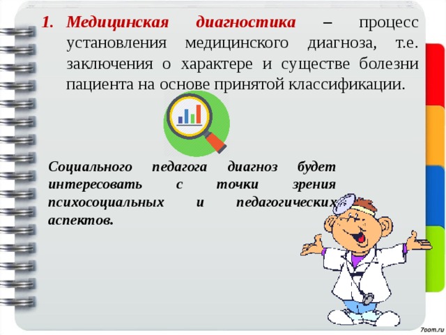 Медицинская диагностика –  процесс установления медицинского диагноза, т.е. заключения о характере и существе болезни пациента на основе принятой классификации.  Социального педагога диагноз будет интересовать с точки зрения психосоциальных и педагогических аспектов. 