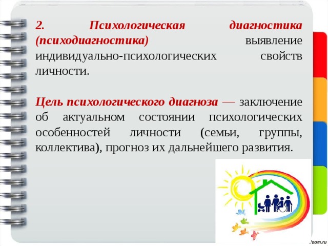 2. Психологическая диагностика (психодиагностика) выявление  индивидуально-психологических свойств личности. Цель психологического диагноза — заключение об актуальном состоянии психологических особенностей личности (семьи, группы, коллектива), прогноз их дальнейшего развития. 