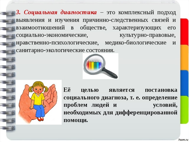 3. Социальная диагностика – это комплексный подход выявления и изучения причинно-следственных связей и взаимоотношений в обществе, характеризующих его социально-экономические, культурно-правовые, нравственно-психологические, медико-биологические и санитарно-экологические состояния. Её целью является постановка социального диагноза, т. е. определение проблем людей и условий, необходимых для дифференцированной помощи. 