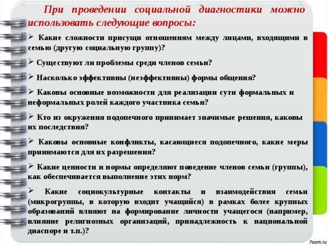 При проведении социальной диагностики можно использовать следующие вопросы:  Какие сложности присущи отношениям между лицами, входящими в семью (другую социальную группу)?  Существуют ли проблемы среди членов семьи?  Насколько эффективны (неэффективны) формы общения?  Каковы основные возможности для реализации сути формальных и неформальных ролей каждого участника семьи?  Кто из окружения подопечного принимает значимые решения, каковы их последствия?  Каковы основные конфликты, касающиеся подопечного, какие меры принимаются для их разрешения?  Какие ценности и нормы определяют поведение членов семьи (группы), как обеспечивается выполнение этих норм?  Какие социокультурные контакты и взаимодействия семьи (микрогруппы, в которую входит учащийся) в рамках более крупных образований влияют на формирование личности учащегося (например, влияние религиозных организаций, принадлежность к национальной диаспоре и т.п.)? 