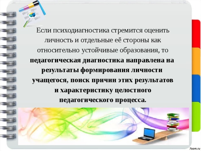 Если психодиагностика стремится оценить личность и отдельные её стороны как относительно устойчивые образования, то педагогическая диагностика направлена на результаты формирования личности учащегося, поиск причин этих результатов и характеристику целостного педагогического процесса. 