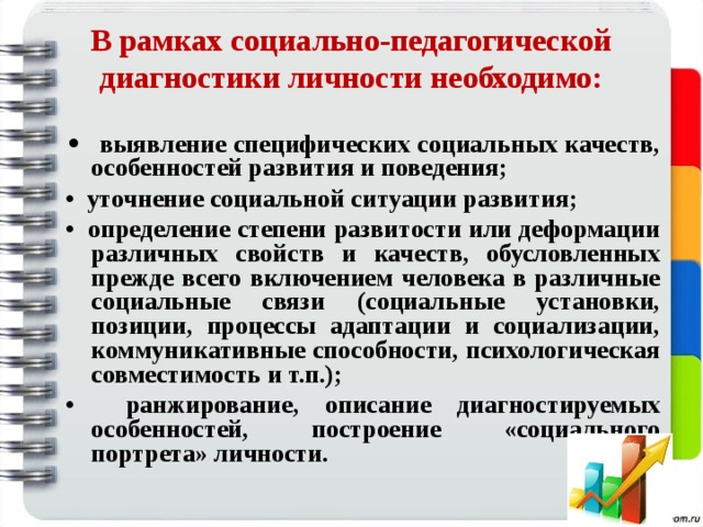  В рамках социально-педагогической диагностики личности необходимо:   • выявление специфических социальных качеств, особенностей развития и поведения; • уточнение социальной ситуации развития; • определение степени развитости или деформации различных свойств и качеств, обусловленных прежде всего включением человека в различные социальные связи (социальные установки, позиции, процессы адаптации и социализации, коммуникативные способности, психологическая совместимость и т.п.); • ранжирование, описание диагностируемых особенностей, построение «социального портрета» личности.  