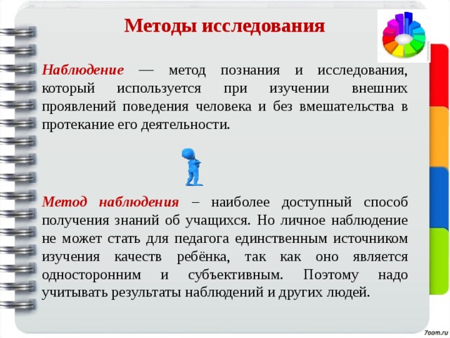 Методы исследования   Наблюдение  —  метод познания и исследования,  который используется при изучении  внешних проявлений поведения человека и без вмешательства в протекание его деятельности.  Метод наблюдения – наиболее доступный способ получения знаний об учащихся. Но личное наблюдение не может стать для педагога единственным источником изучения качеств ребёнка, так как оно является односторонним и субъективным. Поэтому надо учитывать результаты наблюдений и других людей. 
