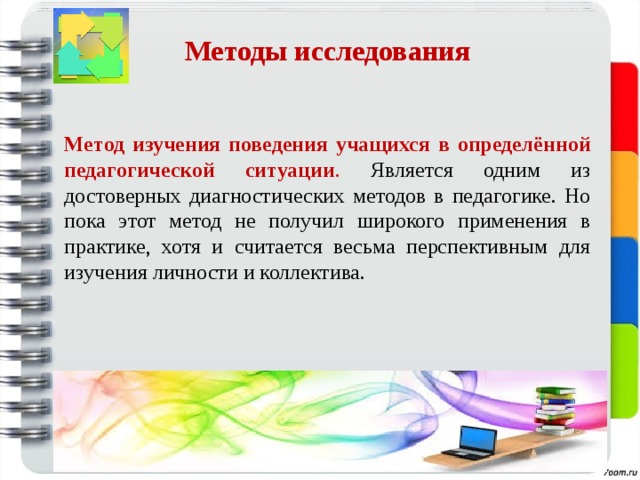 Методы исследования    Метод изучения поведения учащихся в определённой педагогической ситуации . Является одним из достоверных диагностических методов в педагогике. Но пока этот метод не получил широкого применения в практике, хотя и считается весьма перспективным для изучения личности и коллектива. 