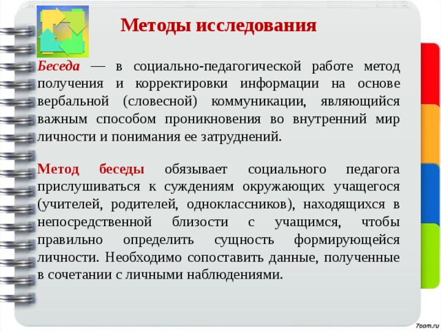 Методы исследования   Беседа  —  в социально-педагогической работе метод получения и корректировки  информации на основе вербальной (словесной) коммуникации, являющийся важным способом проникновения во внутренний мир личности и понимания ее затруднений.  Метод беседы обязывает социального педагога прислушиваться к суждениям окружающих учащегося (учителей, родителей, одноклассников), находящихся в непосредственной близости с учащимся, чтобы правильно определить сущность формирующейся личности. Необходимо сопоставить данные, полученные в сочетании с личными наблюдениями. 