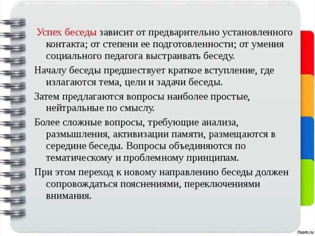  Успех беседы зависит от предварительно установленного контакта; от степени ее подготовленности; от умения социального педагога выстраивать беседу. Началу беседы предшествует краткое вступление, где излагаются тема, цели и задачи беседы. Затем предлагаются вопросы наиболее простые, нейтральные по смыслу. Более сложные вопросы, требующие анализа, размышления, активизации памяти, размещаются в середине беседы. Вопросы объединяются по тематическому и проблемному принципам. При этом переход к новому направлению беседы должен сопровождаться пояснениями, переключениями внимания. 