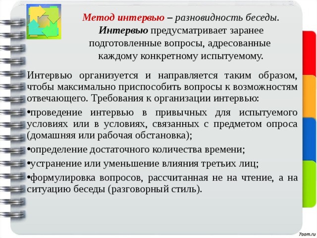   Метод интервью – разновидность беседы.  Интервью предусматривает заранее подготовленные вопросы,  адресованные  каждому конкретному испытуемому. Интервью организуется и направляется таким образом, чтобы максимально приспособить вопросы к возможностям отвечающего. Требования к организации интервью: проведение интервью в привычных для испытуемого условиях или в условиях, связанных с предметом опроса (домашняя или рабочая обстановка); определение достаточного количества времени; устранение или уменьшение влияния третьих лиц; формулировка вопросов, рассчитанная не на чтение, а на ситуацию беседы (разговорный стиль). 