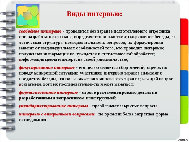 Виды интервью:   свободное интервью - проводится без заранее подготовленного опросника  или разработанного плана, определяется только тема; направление беседы, ее логическая структура, последовательность вопросов, их формулировки зависят от индивидуальных особенностей того, кто проводит интервью; полученная информация не нуждается в статистической обработке; информация ценна и интересна своей уникальностью;   фокусированное интервью -  его целью является сбор мнений,  оценок по  поводу конкретной ситуации; участников интервью заранее знакомят с предметом беседы, вопросы также заготавливаются заранее; каждый вопрос обязателен, хотя их последовательность может меняться;   формализованное интервью - строго регламентировано детально  разработанными вопросником и инструкцией;   стандартизированное интервью - преобладают закрытые вопросы ;   интервью с открытыми вопросами - по времени более затратная форма  исследования. 